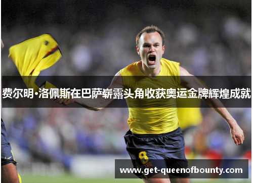 费尔明·洛佩斯在巴萨崭露头角收获奥运金牌辉煌成就